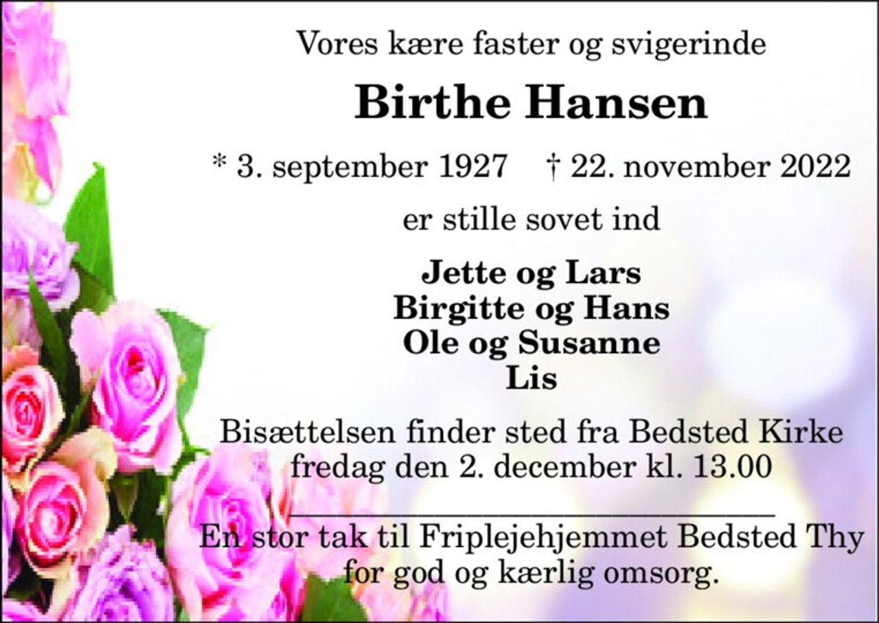 Vores kære faster og svigerinde 
Birthe Hansen 
*​ 3. september 1927​    †​ 22. november 2022 
er stille sovet ind 
Jette og Lars Birgitte og Hans Ole og Susanne Lis 
Bisættelsen​ finder sted fra Bedsted Kirke​ fredag den 2. december​ kl. 13.00 ______________________________ En stor tak til Friplejehjemmet Bedsted Thy for god og kærlig omsorg.