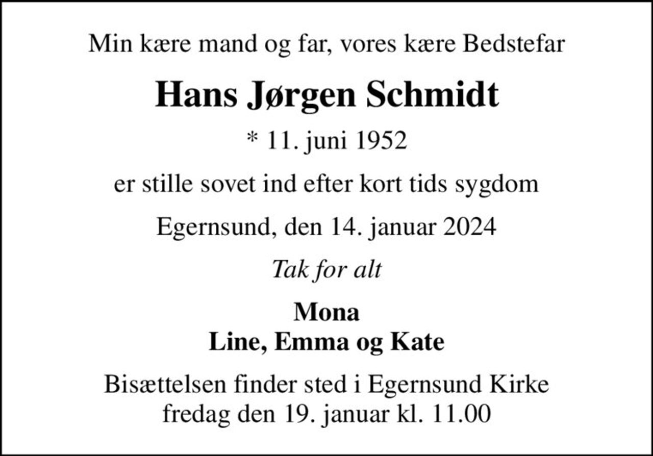 Min kære mand og far, vores kære Bedstefar
Hans Jørgen Schmidt
* 11. juni 1952
er stille sovet ind efter kort tids sygdom
Egernsund, den 14. januar 2024
Tak for alt
Mona Line, Emma og Kate
Bisættelsen finder sted i Egernsund Kirke  fredag den 19. januar kl. 11.00