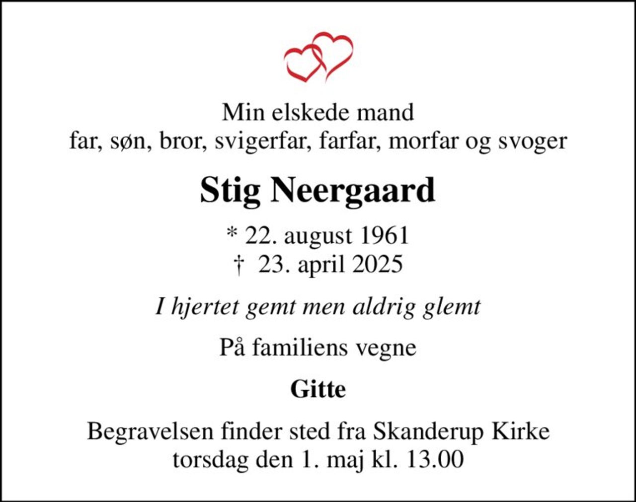 Min elskede mand far, søn, bror, svigerfar, farfar, morfar og svoger
Stig Neergaard
* 22. august 1961
						✝ 23. april 2025
I hjertet gemt men aldrig glemt
På familiens vegne
Gitte
Begravelsen finder sted fra Skanderup Kirke  torsdag den 1. maj kl. 13.00