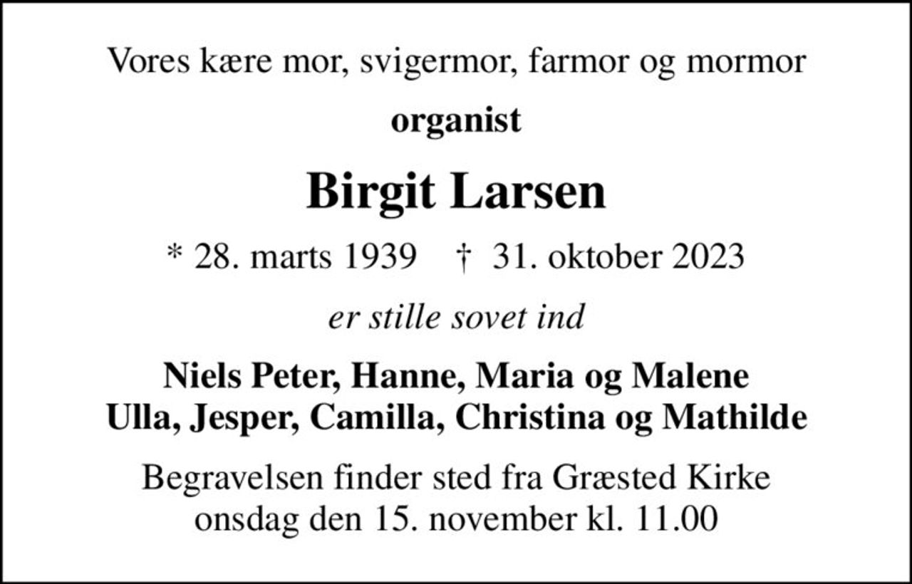 Vores kære mor, svigermor, farmor og mormor
organist
Birgit Larsen
* 28. marts 1939    ✝ 31. oktober 2023
er stille sovet ind
Niels Peter, Hanne, Maria og Malene Ulla, Jesper, Camilla, Christina og Mathilde
Begravelsen finder sted fra Græsted Kirke  onsdag den 15. november kl. 11.00