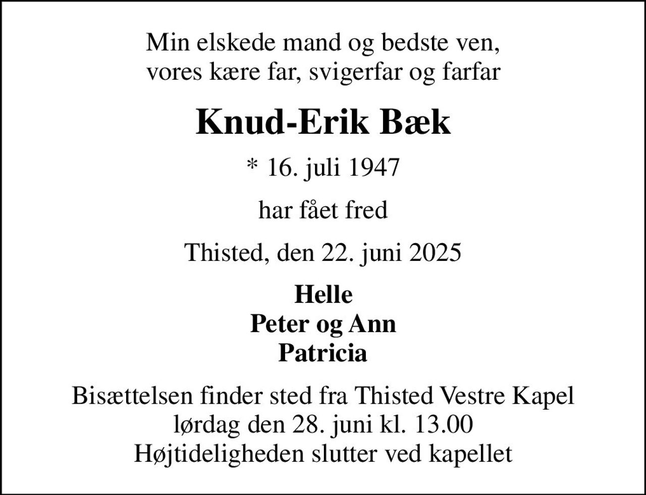 Min elskede mand og bedste ven, vores kære far, svigerfar og farfar
Knud-Erik Bæk
* 16. juli 1947
har fået fred
Thisted, den 22. juni 2025
Helle Peter og Ann Patricia
Bisættelsen finder sted fra Thisted Vestre Kapel  lørdag den 28. juni kl. 13.00  Højtideligheden slutter ved kapellet