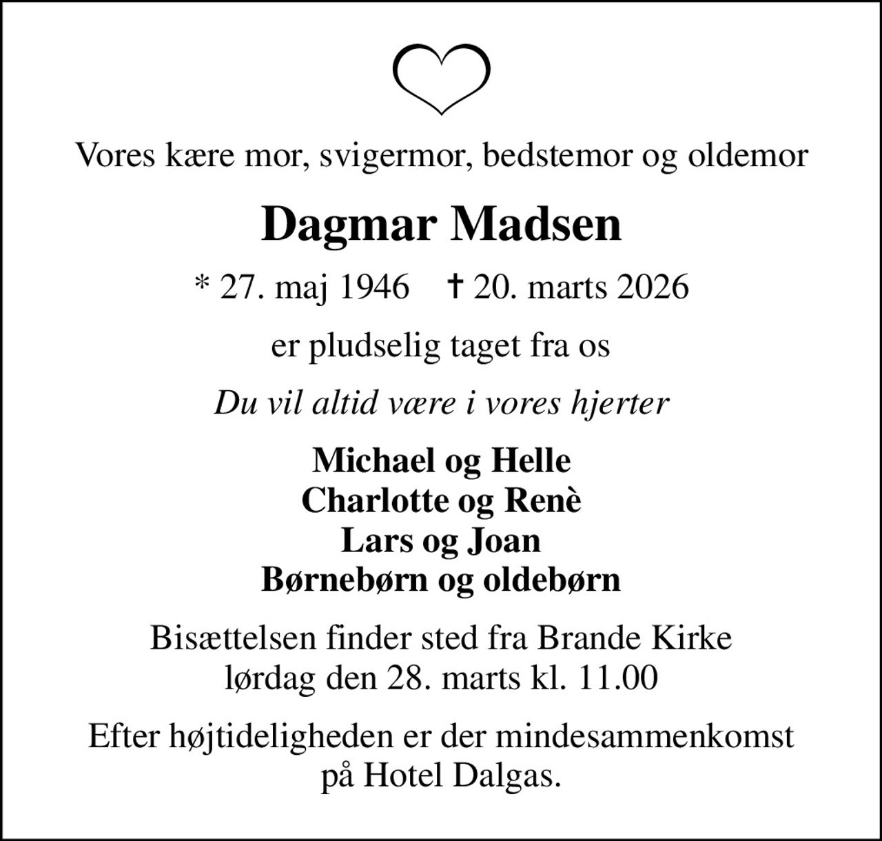 Vores kære mor, svigermor, bedstemor og oldemor
Dagmar Madsen
* 27. maj 1946    ✝ 20. marts 2026
er pludselig taget fra os
Du vil altid være i vores hjerter
Michael og Helle Charlotte og Renè Lars og Joan Børnebørn og oldebørn
Bisættelsen finder sted fra Brande Kirke  lørdag den 28. marts kl. 11.00 
Efter højtideligheden er der mindesammenkomst på Hotel Dalgas.