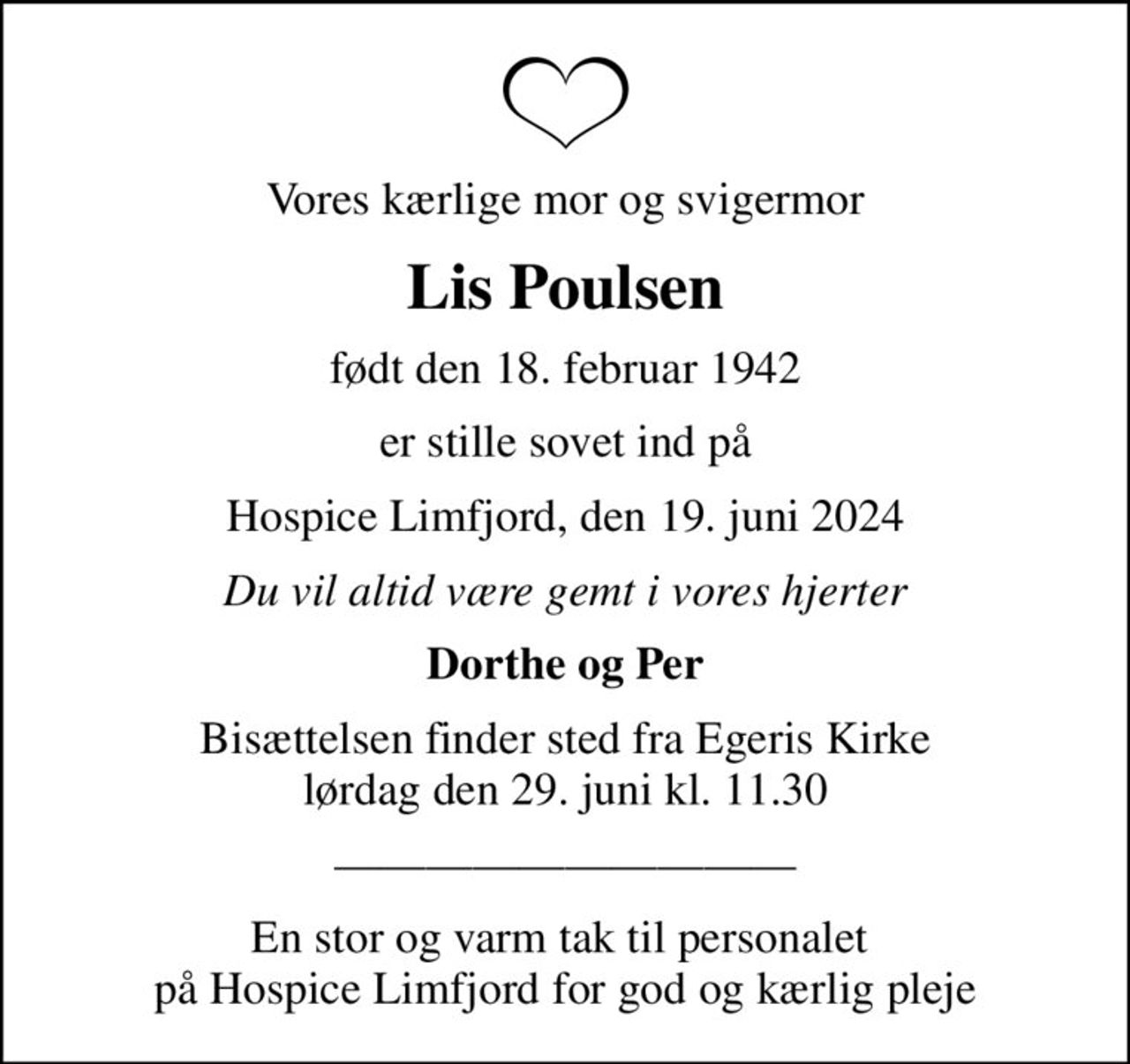 Vores kærlige mor og svigermor
Lis Poulsen
født den 18. februar 1942
er stille sovet ind på
Hospice Limfjord, den 19. juni 2024
Du vil altid være gemt i vores hjerter
Dorthe og Per
Bisættelsen finder sted fra Egeris Kirke  lørdag den 29. juni kl. 11.30 
En stor og varm tak til personalet  på Hospice Limfjord for god og kærlig pleje