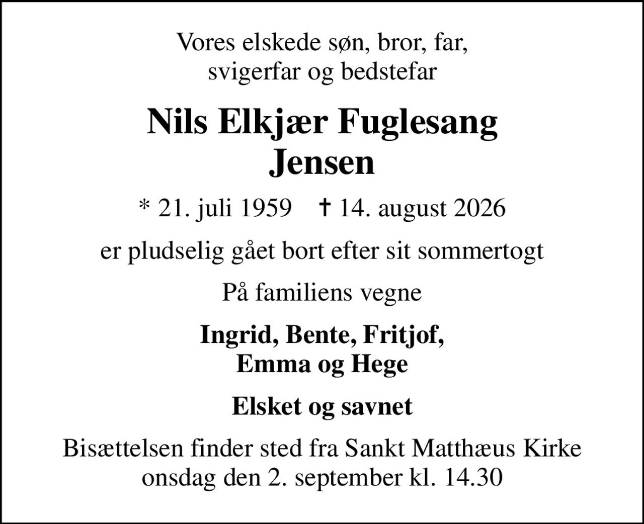Vores elskede søn, bror, far, svigerfar og bedstefar
Nils Elkjær Fuglesang Jensen
* 21. juli 1959    ✝ 14. august 2026
er pludselig gået bort efter sit sommertogt
På familiens vegne
Ingrid, Bente, Fritjof, Emma og Hege
Bisættelsen finder sted fra Sankt Matthæus Kirke  onsdag den 2. september kl. 14.30