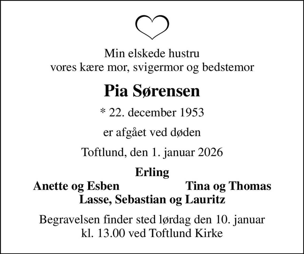 Min elskede hustru vores kære mor, svigermor og bedstemor
Pia Sørensen
* 22. december 1953
er afgået ved døden
Toftlund, den 1. januar 2026
Erling
Anette og Esben
Tina og Thomas
Begravelsen finder sted lørdag den 10. januar kl. 13.00 ved Toftlund Kirke