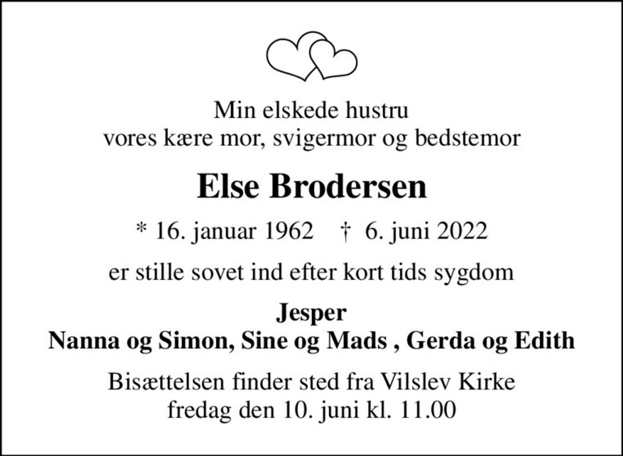 Min elskede hustru vores kære mor, svigermor og bedstemor
Else Brodersen
* 16. januar 1962    ✝ 6. juni 2022
er stille sovet ind efter kort tids sygdom
Jesper Nanna og Simon, Sine og Mads , Gerda og Edith
Bisættelsen finder sted fra Vilslev Kirke  fredag den 10. juni kl. 11.00