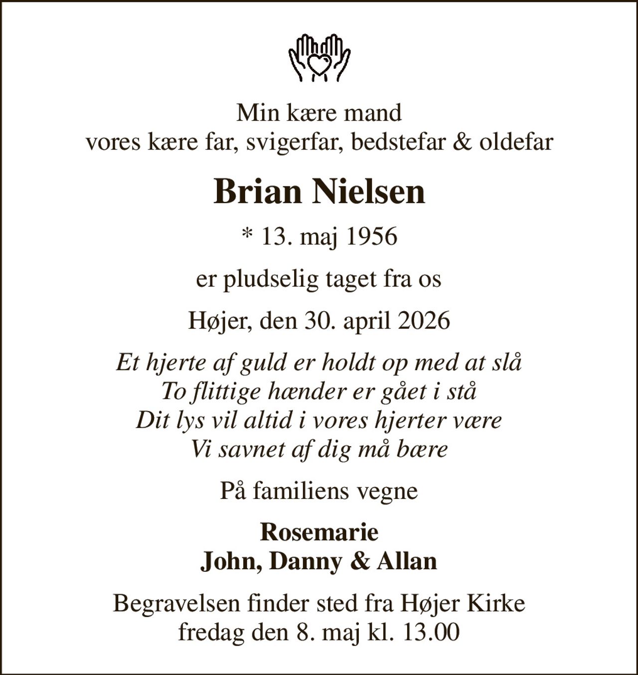 Min kære mand vores kære far, svigerfar, bedstefar & oldefar
Brian Nielsen
* 13. maj 1956
er pludselig taget fra os
Højer, den 30. april 2026
Et hjerte af guld er holdt op med at slå To flittige hænder er gået i stå Dit lys vil altid i vores hjerter være Vi savnet af dig må bære
På familiens vegne
Rosemarie John, Danny & Allan
Begravelsen finder sted fra Højer Kirke  fredag den 8. maj kl. 13.00