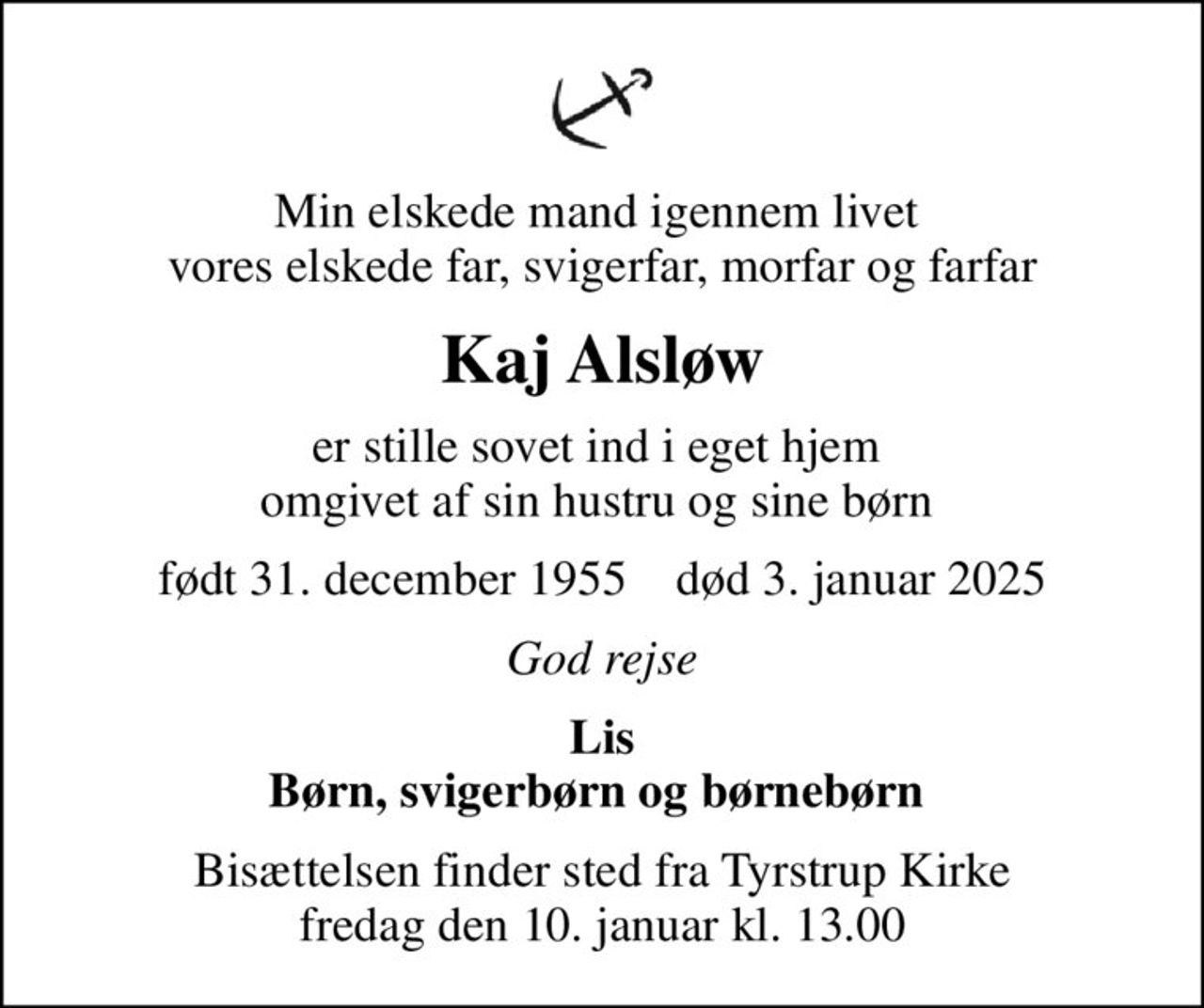 Min elskede mand igennem livet  vores elskede far, svigerfar, morfar og farfar
Kaj Alsløw
er stille sovet ind i eget hjem  omgivet af sin hustru og sine børn 
født 31. december 1955    død 3. januar 2025
God rejse
Lis Børn, svigerbørn og børnebørn 
Bisættelsen finder sted fra Tyrstrup Kirke  fredag den 10. januar kl. 13.00