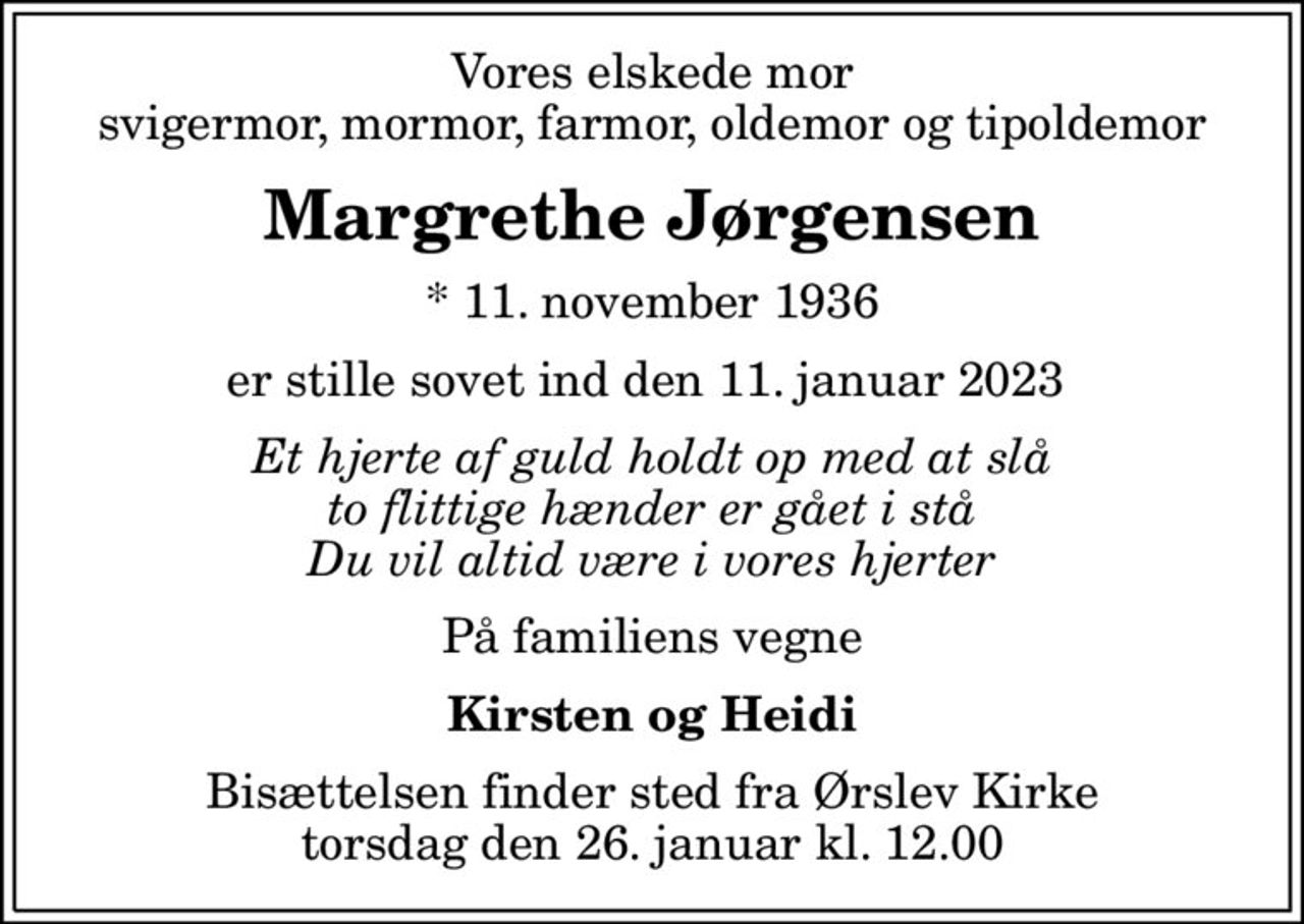 Vores elskede mor svigermor, mormor, farmor, oldemor og tipoldemor
Margrethe Jørgensen
* 11. november 1936
er stille sovet ind den 11. januar 2023 
Et hjerte af guld holdt op med at slå to flittige hænder er gået i stå Du vil altid være i vores hjerter
På familiens vegne
Kirsten og Heidi
Bisættelsen finder sted fra Ørslev Kirke  torsdag den 26. januar kl. 12.00