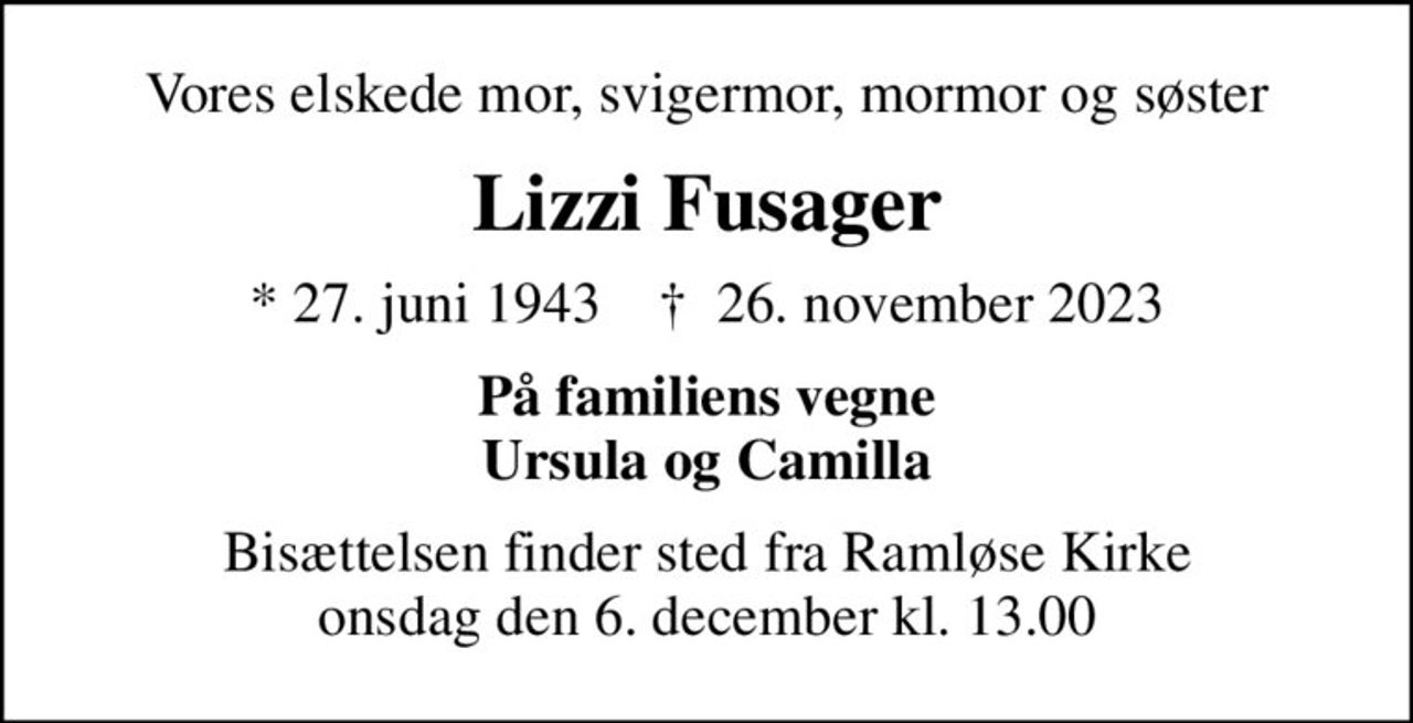 Vores elskede mor, svigermor, mormor og søster
Lizzi Fusager
* 27. juni 1943    ✝ 26. november 2023
På familiens vegne Ursula og Camilla
Bisættelsen finder sted fra Ramløse Kirke  onsdag den 6. december kl. 13.00