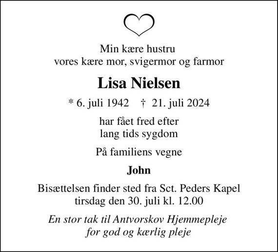 Min kære hustru  vores kære mor, svigermor og farmor
Lisa Nielsen
* 6. juli 1942    &#x271d; 21. juli 2024
har fået fred efter lang tids sygdom
På familiens vegne
John
Bisættelsen finder sted fra Sct. Peders Kapel  tirsdag den 30. juli kl. 12.00 
En stor tak til Antvorskov Hjemmepleje  for god og kærlig pleje