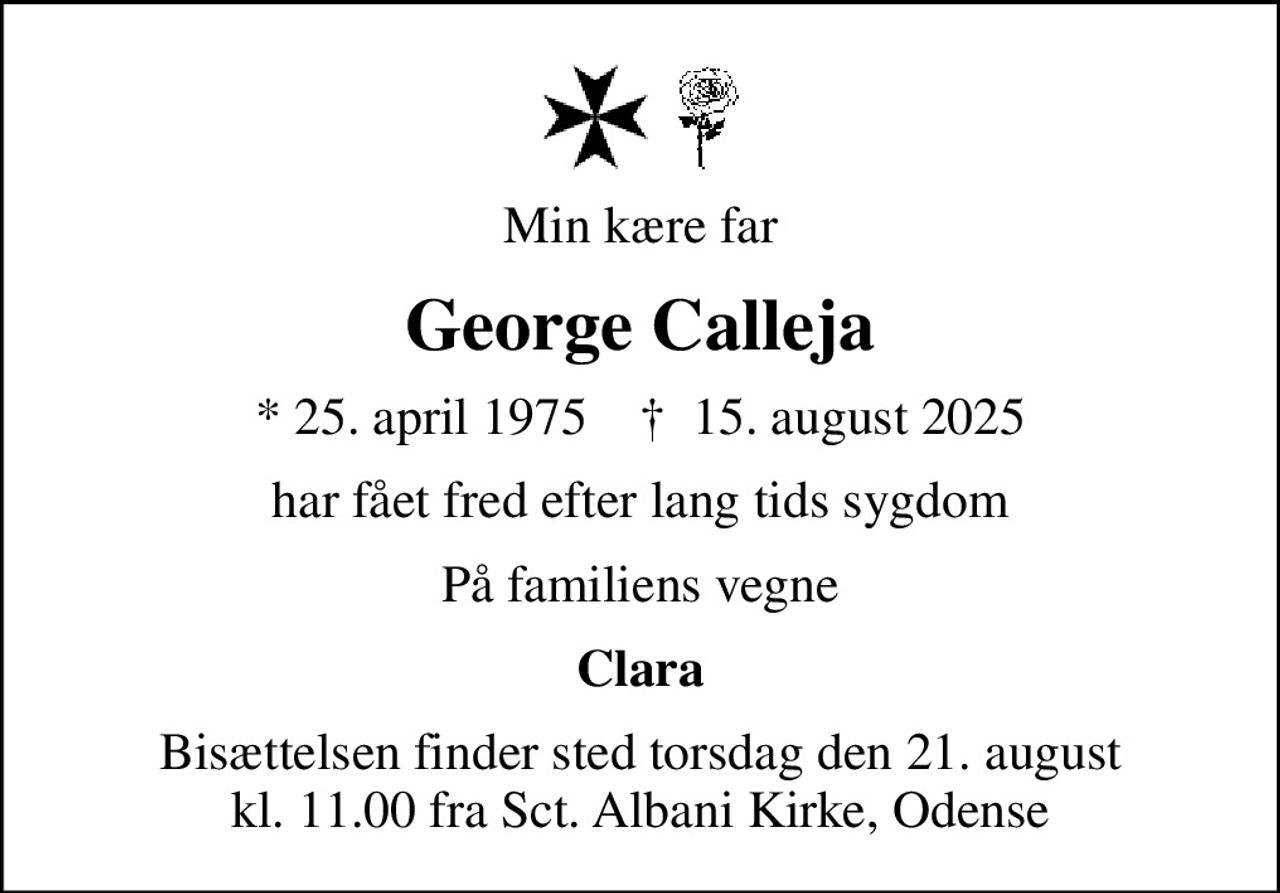Min kære far
George Calleja
* 25. april 1975    ✝ 15. august 2025
har fået fred efter lang tids sygdom
På familiens vegne
Clara
Bisættelsen finder sted torsdag den 21. august kl. 11.00 fra Sct. Albani Kirke, Odense