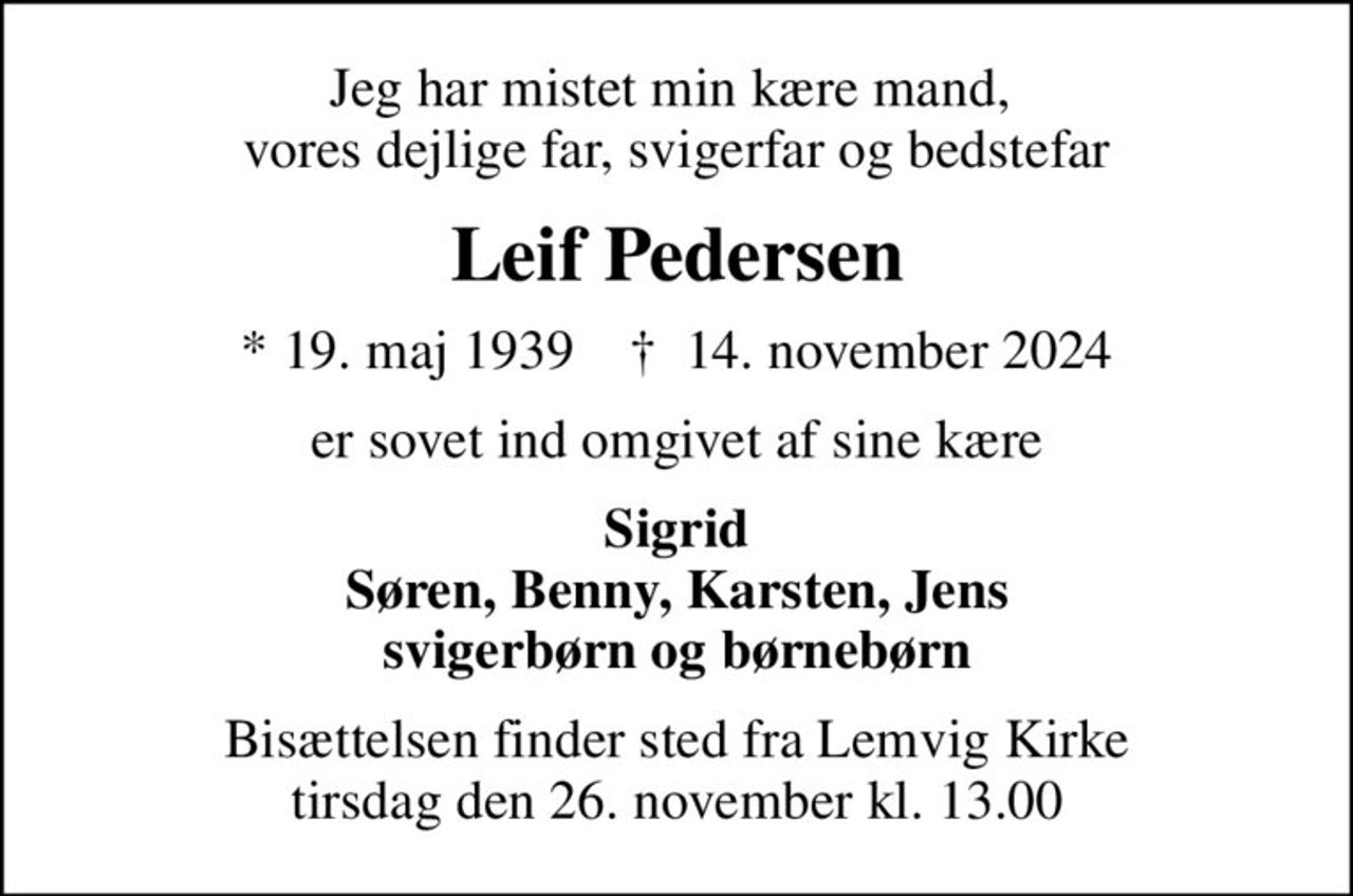 Jeg har mistet min kære mand,  vores dejlige far, svigerfar og bedstefar
Leif Pedersen
* 19. maj 1939    ✝ 14. november 2024
er sovet ind omgivet af sine kære
Sigrid Søren, Benny, Karsten, Jens svigerbørn og børnebørn
Bisættelsen finder sted fra Lemvig Kirke  tirsdag den 26. november kl. 13.00