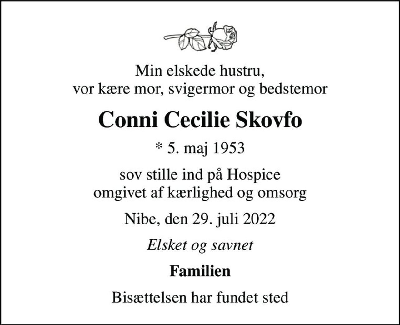 Min elskede hustru, vor kære mor, svigermor og bedstemor
Conni Cecilie Skovfo
* 5. maj 1953
sov stille ind på Hospice omgivet af kærlighed og omsorg
Nibe, den 29. juli 2022
Elsket og savnet
Familien
Bisættelsen har fundet sted