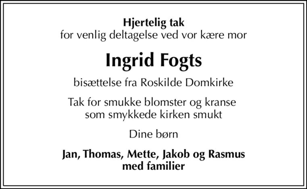 Hjertelig tak
for venlig deltagelse ved vor kære mor
Ingrid Fogts
bisættelse fra Roskilde Domkirke
Tak for smukke blomster og kranse  som smykkede kirken smukt
Dine børn
Jan, Thomas, Mette, Jakob og Rasmus med familier