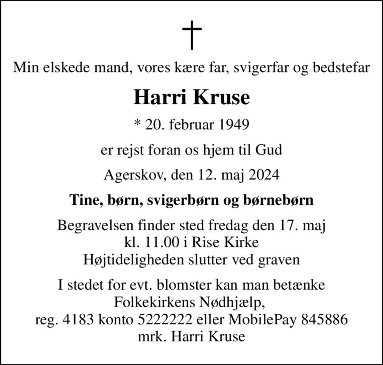 Min elskede mand, vores kære far, svigerfar og bedstefar
Harri Kruse
* 20. februar 1949
er rejst foran os hjem til Gud
Agerskov, den 12. maj 2024
Tine, børn, svigerbørn og børnebørn
Begravelsen finder sted fredag den 17. maj kl. 11.00 i Rise Kirke Højtideligheden slutter ved graven
I stedet for evt. blomster kan man betænke Folkekirkens Nødhjælp,  reg. 4183 konto 5222222 eller MobilePay 845886 mrk. Harri Kruse
I stedet for evt. blomster kan man betænke
					Folkekirkens Nødhjælp reg.4183konto5222222mrk. Harri
					Kruse