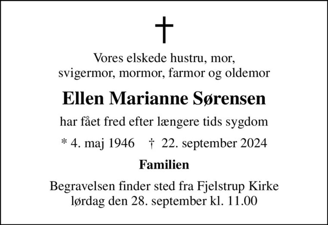 Vores elskede hustru, mor, svigermor, mormor, farmor og oldemor
Ellen Marianne Sørensen
har fået fred efter længere tids sygdom
* 4. maj 1946    ✝ 22. september 2024
Familien
Begravelsen finder sted fra Fjelstrup Kirke  lørdag den 28. september kl. 11.00