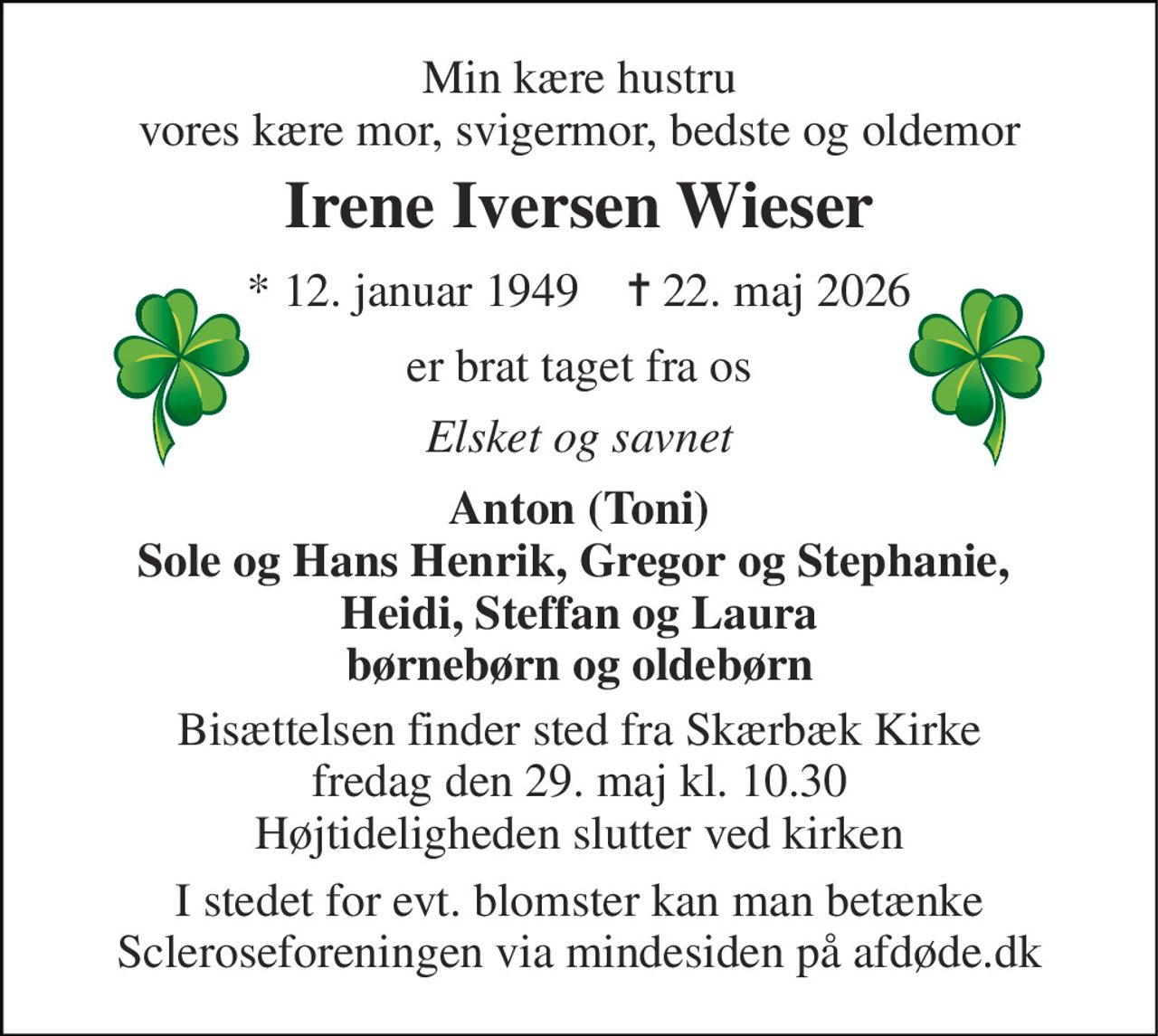 Min kære hustru vores kære mor, svigermor, bedste og oldemor 
Irene Iversen Wieser 
*​ 12. januar 1949​    ✝​ 22. maj 2026 
er brat taget fra os 
Elsket og savnet 
Anton (Toni) Sole og Hans Henrik, Gregor og Stephanie,  Heidi, Steffan og Laura børnebørn og oldebørn 
Bisættelsen​ finder sted fra Skærbæk Kirke​ fredag den 29. maj​ kl. 10.30 Højtideligheden slutter ved kirken 
I stedet for evt. blomster kan man betænke Scleroseforeningen via mindesiden på afdøde.dk
