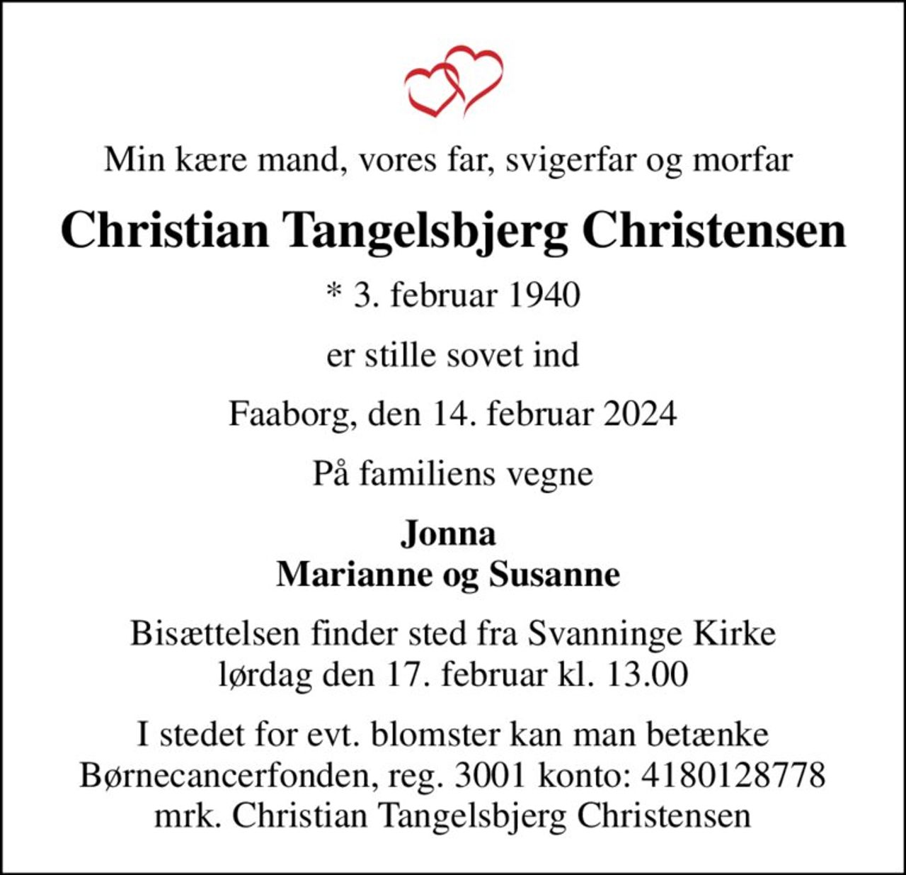 Min kære mand, vores far, svigerfar og morfar 
Christian Tangelsbjerg Christensen
* 3. februar 1940
er stille sovet ind
Faaborg, den 14. februar 2024
På familiens vegne
Jonna  Marianne og Susanne 
Bisættelsen finder sted fra Svanninge Kirke  lørdag den 17. februar kl. 13.00 
I stedet for evt. blomster kan man betænke
					Børnecancerfonden reg.3001konto:4180128778mrk. Christian Tangelsbjerg
					Christensen