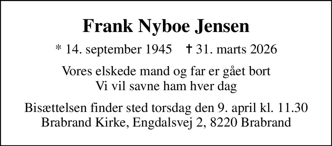 Frank Nyboe Jensen
* 14. september 1945    ✝ 31. marts 2026
Vores elskede mand og far er gået bort Vi vil savne ham hver dag
Bisættelsen finder sted torsdag den 9. april kl. 11.30 Brabrand Kirke, Engdalsvej 2, 8220 Brabrand