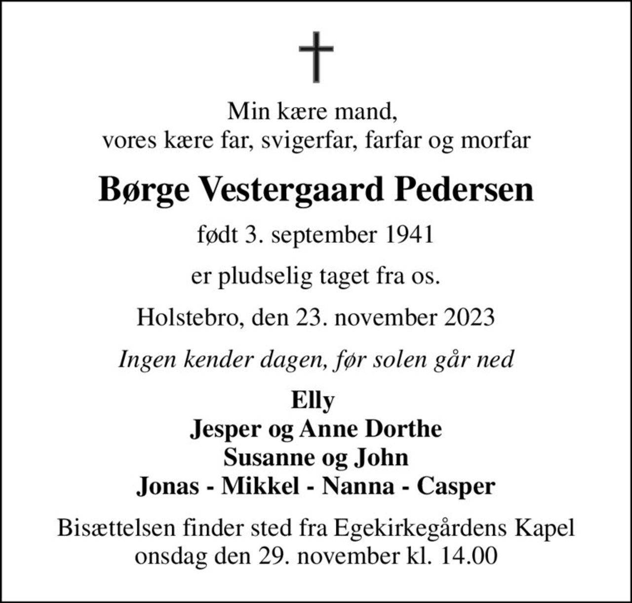 Min kære mand,  vores kære far, svigerfar, farfar og morfar
Børge Vestergaard Pedersen
født 3. september 1941
er pludselig taget fra os.
Holstebro, den 23. november 2023
Ingen kender dagen, før solen går ned
Elly  Jesper og Anne Dorthe Susanne og John Jonas - Mikkel - Nanna - Casper
Bisættelsen finder sted fra Egekirkegårdens Kapel  onsdag den 29. november kl. 14.00