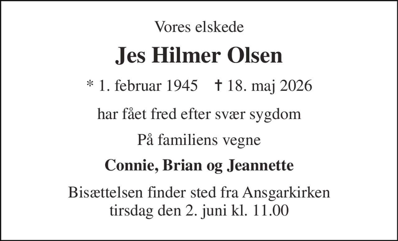Vores elskede 
Jes Hilmer Olsen 
* 1. februar 1945    ✝ 18. maj 2026 
har fået fred efter svær sygdom 
På familiens vegne 
Connie, Brian og Jeannette 
Bisættelsen finder sted fra Ansgarkirken tirsdag den 2. juni kl. 11.00