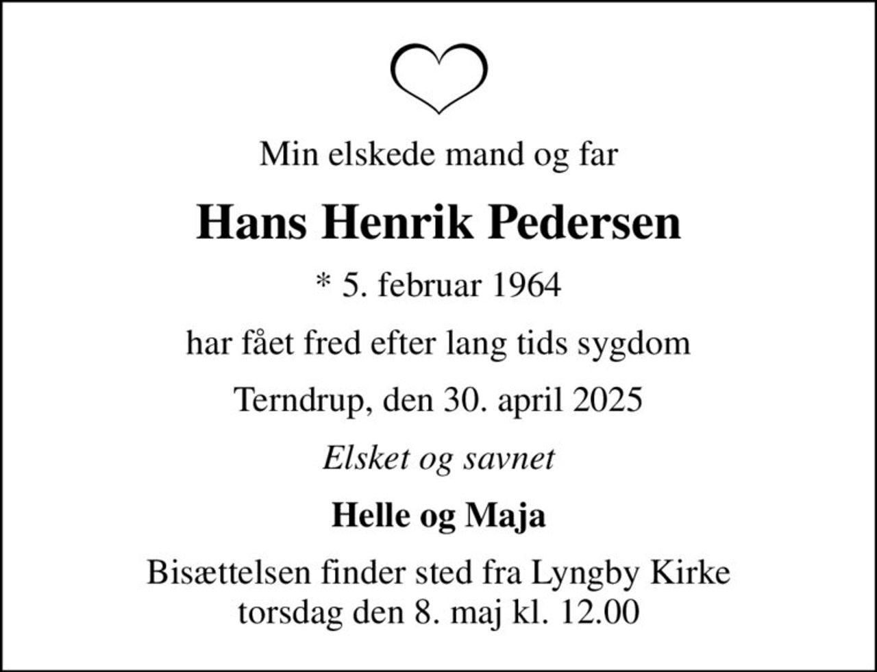 Min elskede mand og far
Hans Henrik Pedersen
* 5. februar 1964
har fået fred efter lang tids sygdom
Terndrup, den 30. april 2025
Elsket og savnet
Helle og Maja
Bisættelsen finder sted fra Lyngby Kirke  torsdag den 8. maj kl. 12.00