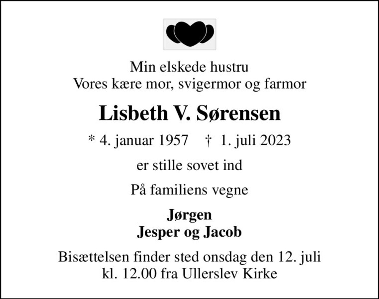 Min elskede hustru Vores kære mor, svigermor og farmor
Lisbeth V. Sørensen
* 4. januar 1957    ✝ 1. juli 2023
er stille sovet ind
På familiens vegne
Jørgen Jesper og Jacob
Bisættelsen finder sted onsdag den 12. juli kl. 12.00 fra Ullerslev Kirke