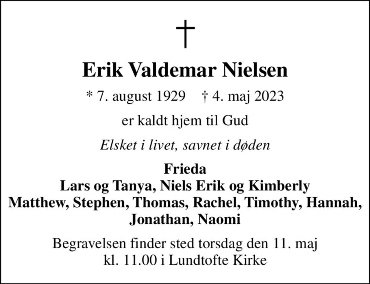 Erik Valdemar Nielsen
* 7. august 1929    ✝ 4. maj 2023
er kaldt hjem til Gud
Elsket i livet, savnet i døden
Frieda Lars og Tanya, Niels Erik og Kimberly Matthew, Stephen, Thomas, Rachel, Timothy, Hannah, Jonathan, Naomi
Begravelsen finder sted torsdag den 11. maj kl. 11.00 i Lundtofte Kirke