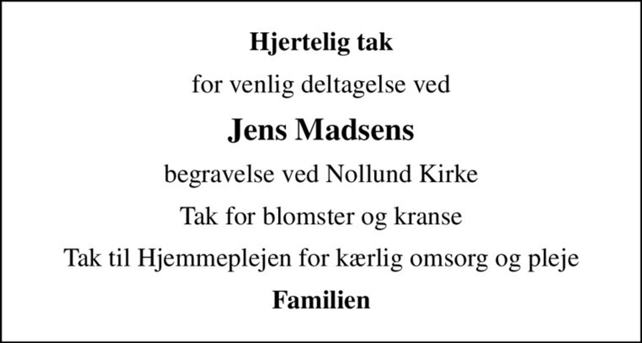 Hjertelig tak
for venlig deltagelse ved
Jens Madsens
begravelse ved Nollund Kirke
Tak for blomster og kranse
Tak til Hjemmeplejen for kærlig omsorg og pleje
Familien