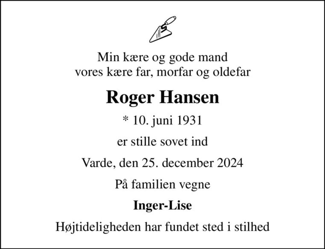 Min kære og gode mand vores kære far, morfar og oldefar
Roger Hansen
* 10. juni 1931
er stille sovet ind
Varde, den 25. december 2024
På familien vegne
Inger-Lise
Højtideligheden har fundet sted i stilhed