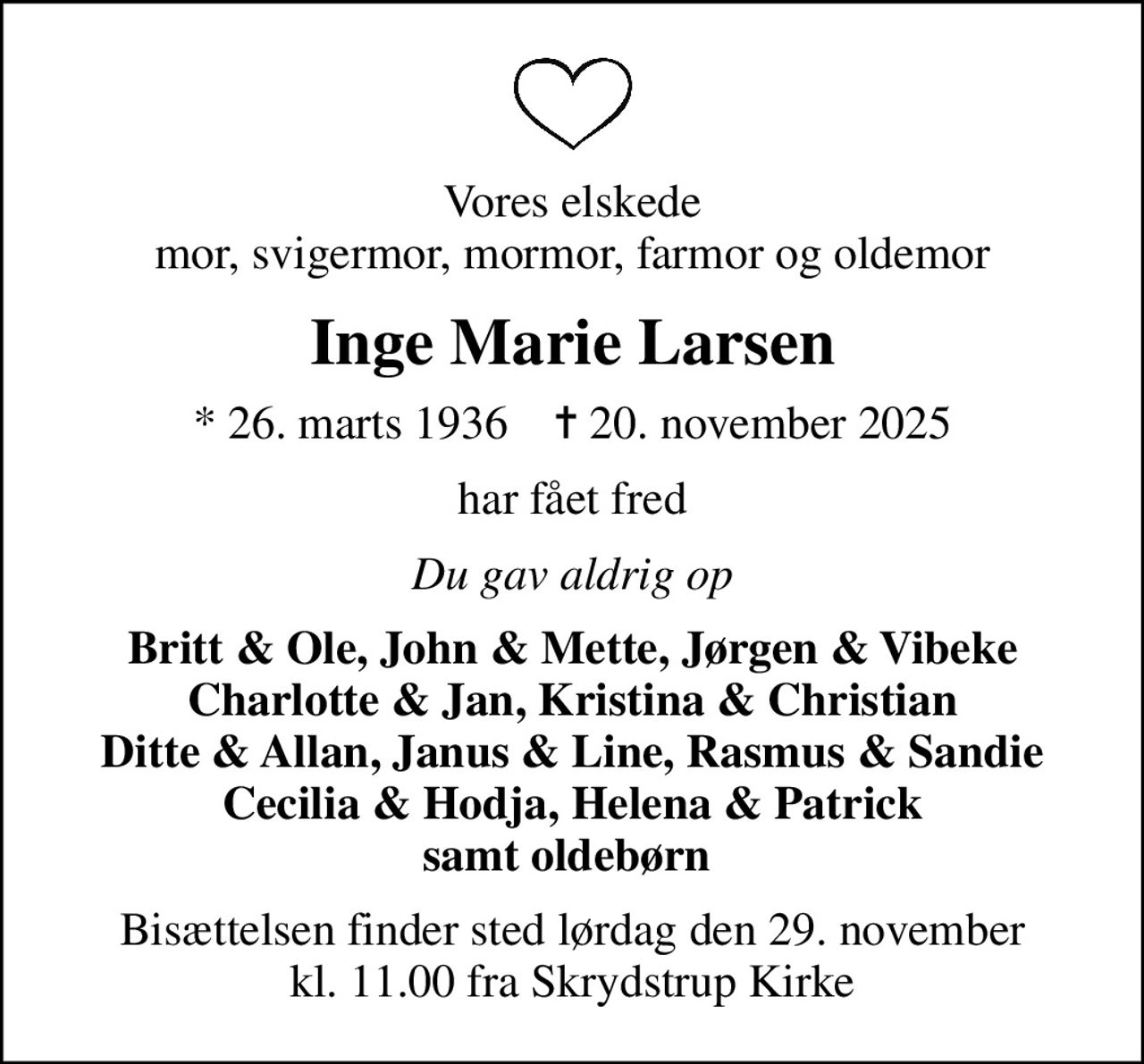 Vores elskede mor, svigermor, mormor, farmor og oldemor
Inge Marie Larsen
* 26. marts 1936    ✝ 20. november 2025
har fået fred
Du gav aldrig op
Britt & Ole, John & Mette, Jørgen & Vibeke Charlotte & Jan, Kristina & Christian Ditte & Allan, Janus & Line, Rasmus & Sandie Cecilia & Hodja, Helena & Patrick samt oldebørn 
Bisættelsen finder sted lørdag den 29. november kl. 11.00 fra Skrydstrup Kirke