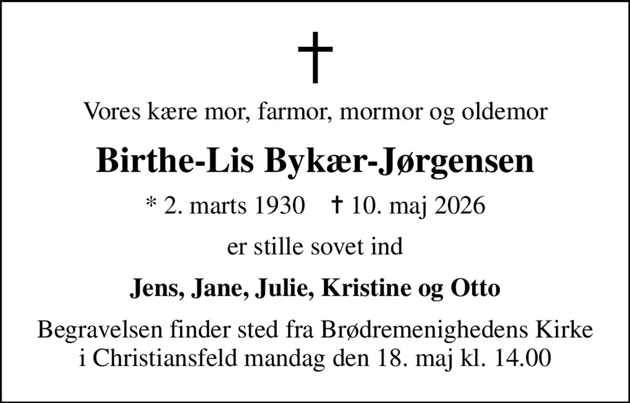 Vores kære mor, farmor, mormor og oldemor
Birthe-Lis Bykær-Jørgensen
* 2. marts 1930    ✝ 10. maj 2026
er stille sovet ind
Jens, Jane, Julie, Kristine og Otto
Begravelsen finder sted fra Brødremenighedens Kirke i Christiansfeld  mandag den 18. maj kl. 14.00
