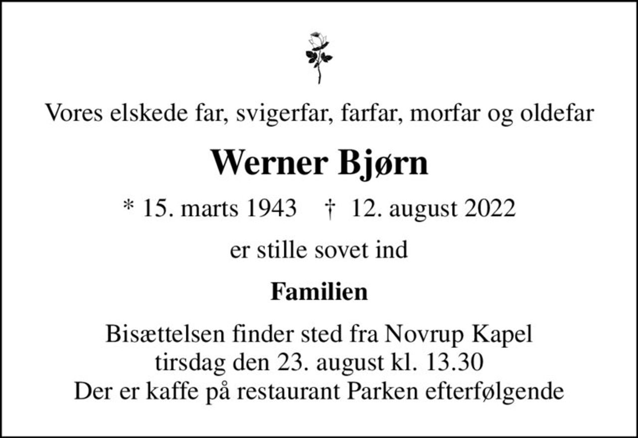 Vores elskede far, svigerfar, farfar, morfar og oldefar
Werner Bjørn
* 15. marts 1943    ✝ 12. august 2022
er stille sovet ind
Familien
Bisættelsen finder sted fra Novrup Kapel  tirsdag den 23. august kl. 13.30  Der er kaffe på restaurant Parken efterfølgende