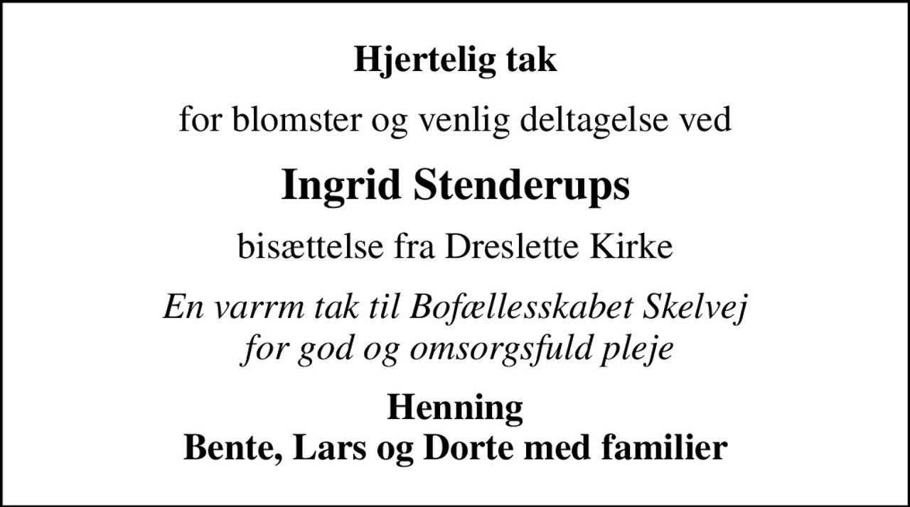 Hjertelig tak
for blomster og venlig deltagelse ved
Ingrid Stenderups
bisættelse fra Dreslette Kirke
En varrm tak til Bofællesskabet Skelvej  for god og omsorgsfuld pleje
Henning Bente, Lars og Dorte med familier