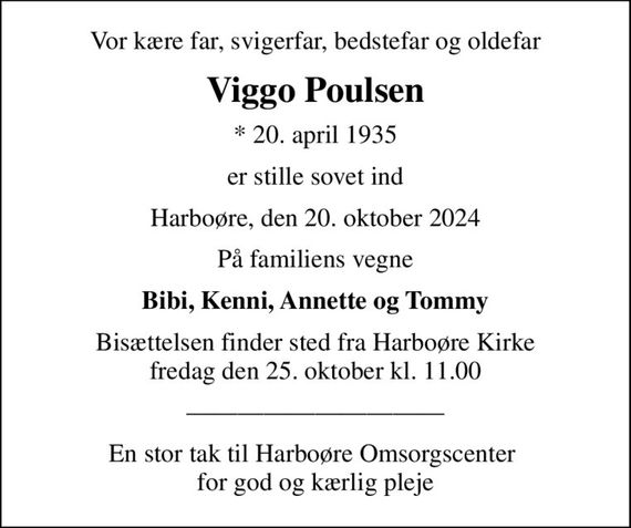 Vor kære far, svigerfar, bedstefar og oldefar
Viggo Poulsen
* 20. april 1935
er stille sovet ind
Harboøre, den 20. oktober 2024
På familiens vegne
Bibi, Kenni, Annette og Tommy
Bisættelsen finder sted fra Harboøre Kirke  fredag den 25. oktober kl. 11.00 
En stor tak til Harboøre Omsorgscenter  for god og kærlig pleje