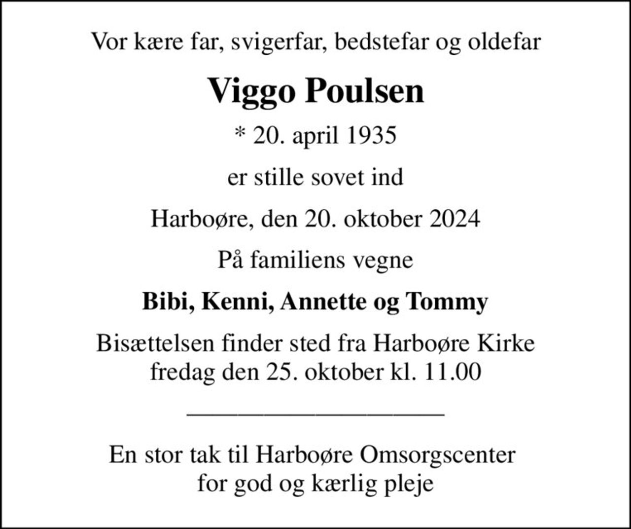 Vor kære far, svigerfar, bedstefar og oldefar
Viggo Poulsen
* 20. april 1935
er stille sovet ind
Harboøre, den 20. oktober 2024
På familiens vegne
Bibi, Kenni, Annette og Tommy
Bisættelsen finder sted fra Harboøre Kirke  fredag den 25. oktober kl. 11.00 
En stor tak til Harboøre Omsorgscenter  for god og kærlig pleje