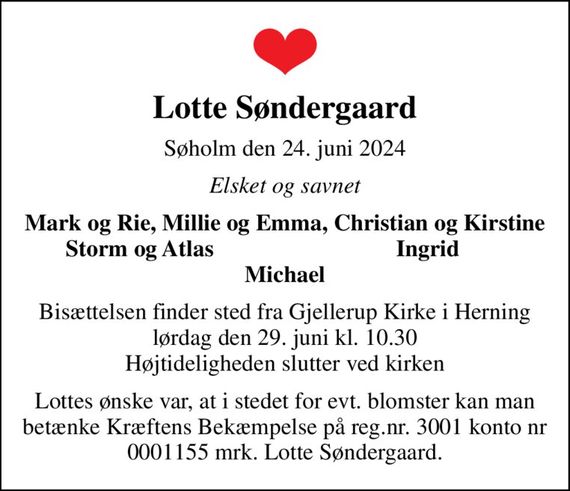 Lotte Søndergaard
Søholm den 24. juni 2024
Elsket og savnet
Mark og Rie, Millie og Emma, Christian og Kirstine
Storm og Atlas 
Ingrid
Bisættelsen finder sted fra Gjellerup Kirke i Herning lørdag den 29. juni kl. 10.30 Højtideligheden slutter ved kirken
Lottes ønske var, at i stedet for evt. blomster kan man  betænke Kræftens Bekæmpelse på reg.nr. 3001 konto nr 0001155 mrk. Lotte Søndergaard.