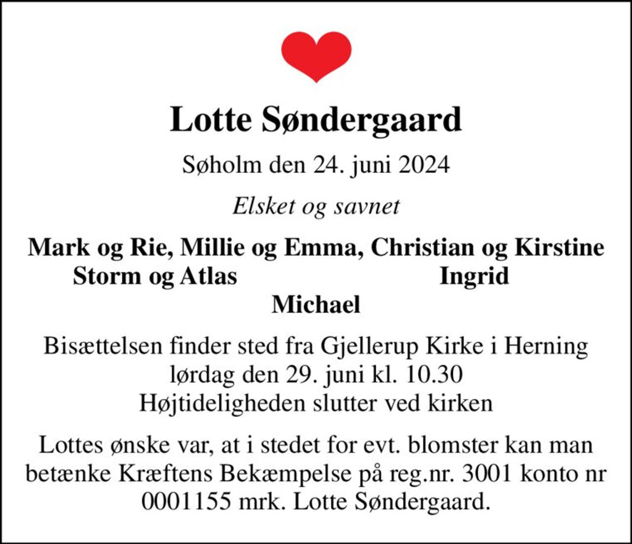 Lotte Søndergaard
Søholm den 24. juni 2024
Elsket og savnet
Mark og Rie, Millie og Emma, Christian og Kirstine
Storm og Atlas 
Ingrid
Bisættelsen finder sted fra Gjellerup Kirke i Herning lørdag den 29. juni kl. 10.30 Højtideligheden slutter ved kirken
Lottes ønske var, at i stedet for evt. blomster kan man  betænke Kræftens Bekæmpelse på reg.nr. 3001 konto nr 0001155 mrk. Lotte Søndergaard.