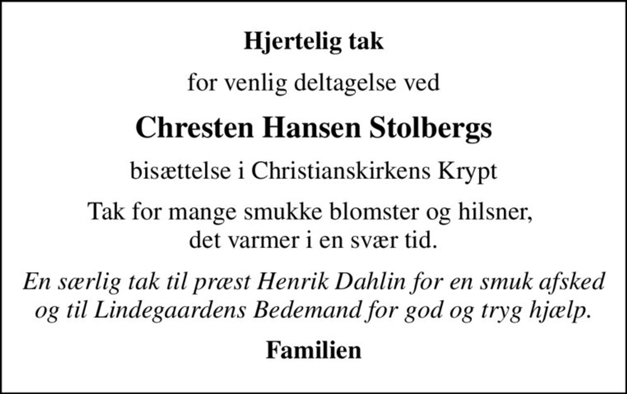 Hjertelig tak
for venlig deltagelse ved
Chresten Hansen Stolbergs
bisættelse i Christianskirkens Krypt
Tak for mange smukke blomster og hilsner,  det varmer i en svær tid.
En særlig tak til præst Henrik Dahlin for en smuk afsked og til Lindegaardens Bedemand for god og tryg hjælp.
Familien