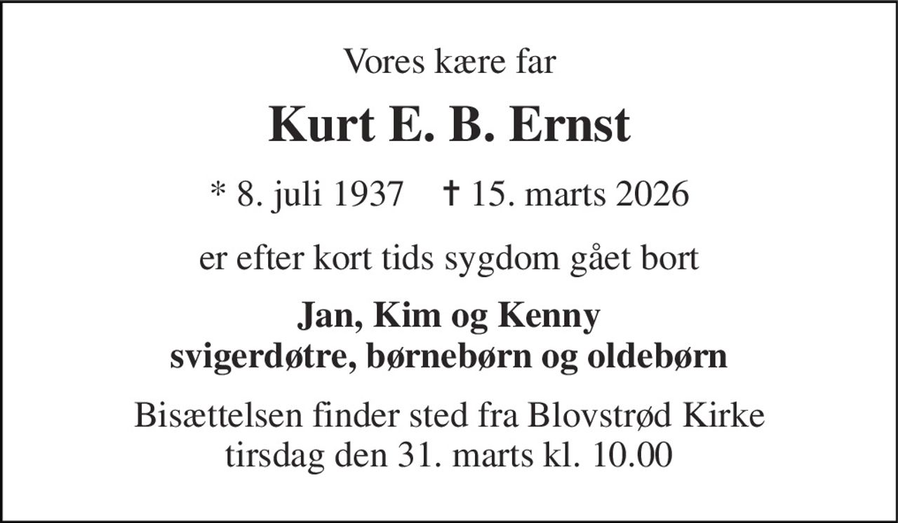 Vores kære far 
Kurt E. B. Ernst 
*​ 8. juli 1937​    ✝​ 15. marts 2026 
er efter kort tids sygdom gået bort 
Jan, Kim og Kenny svigerdøtre, børnebørn og oldebørn 
Bisættelsen​ finder sted fra Blovstrød Kirke​ tirsdag den 31. marts​ kl. 10.00