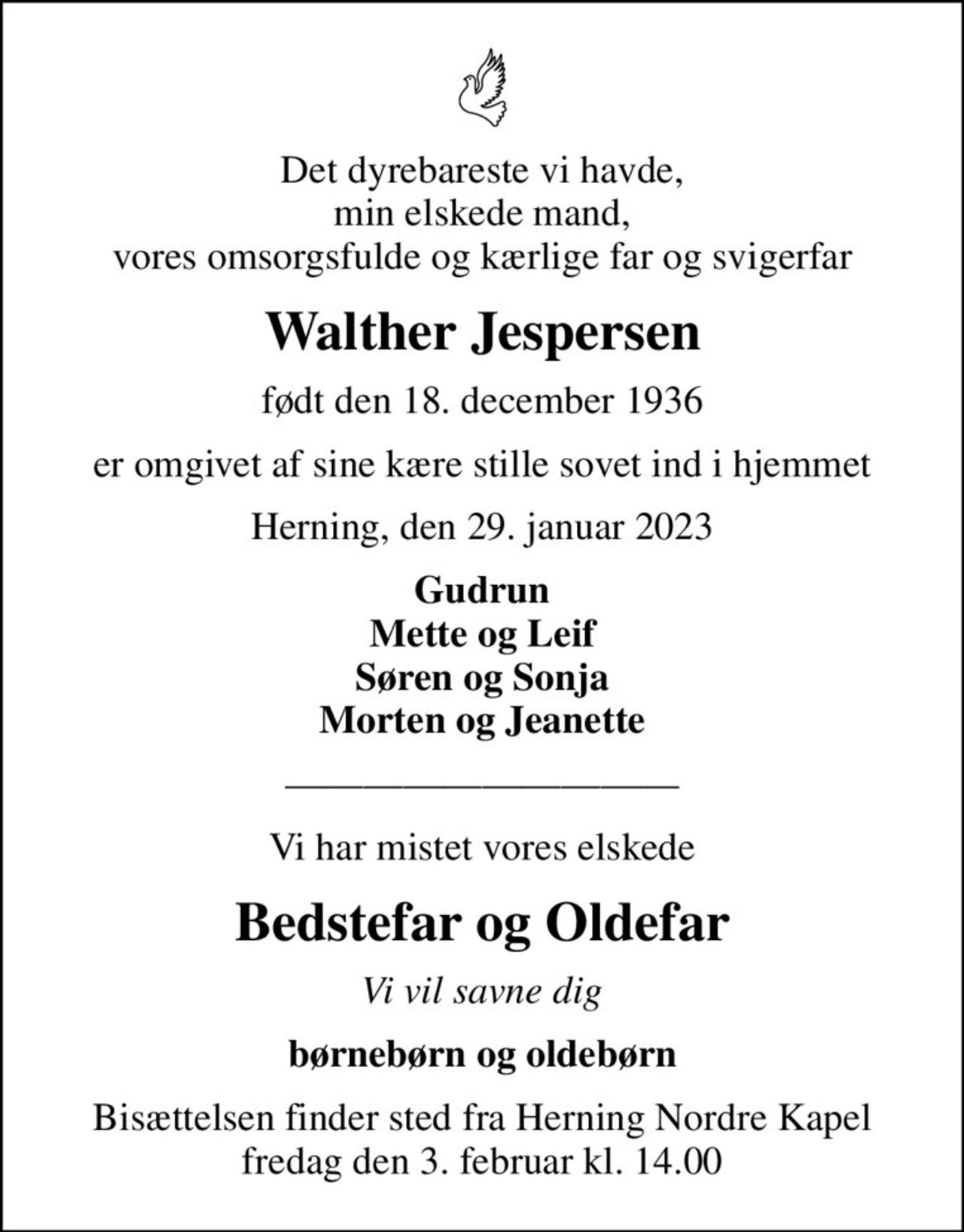 Det dyrebareste vi havde, min elskede mand, vores omsorgsfulde og kærlige far og svigerfar
Walther Jespersen
født den 18. december 1936
er omgivet af sine kære stille sovet ind i hjemmet
Herning, den 29. januar 2023
Gudrun Mette og Leif Søren og Sonja Morten og Jeanette
Vi har mistet vores elskede
Bedstefar og Oldefar
Vi vil savne dig
børnebørn og oldebørn
Bisættelsen finder sted fra Herning Nordre Kapel fredag den 3. februar kl. 14.00