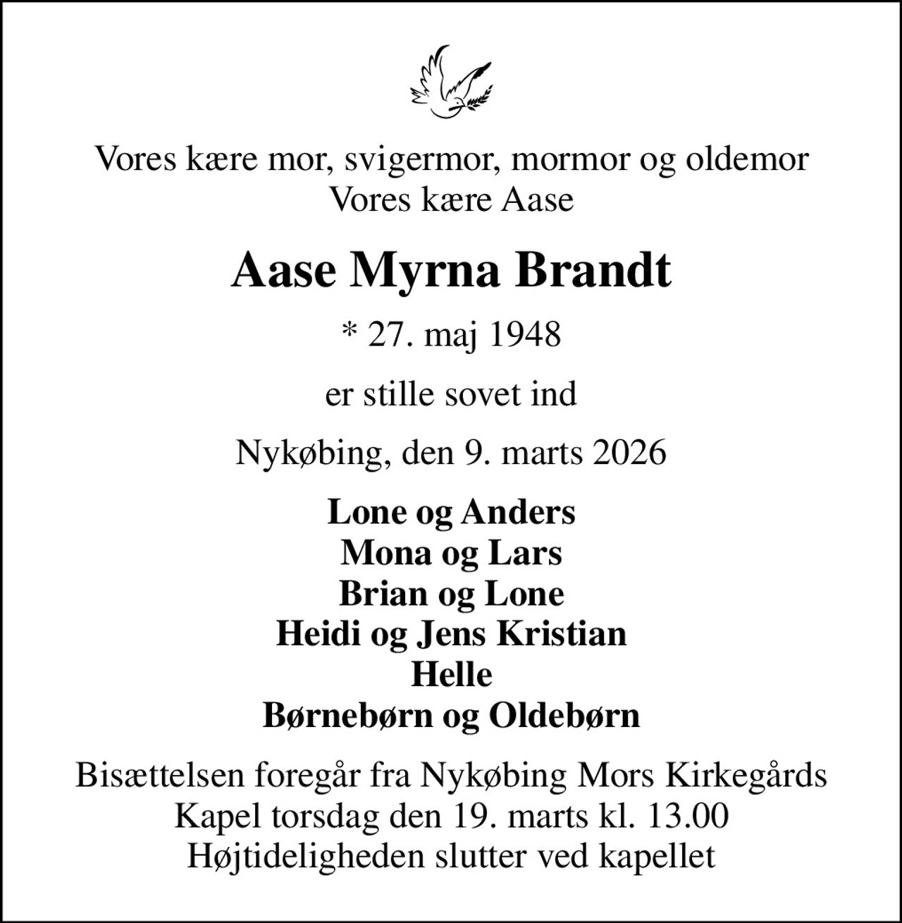 Vores kære mor, svigermor, mormor og oldemor Vores kære Aase
Aase Myrna Brandt
* 27. maj 1948
er stille sovet ind
Nykøbing, den 9. marts 2026
Lone og Anders Mona og Lars Brian og Lone Heidi og Jens Kristian Helle Børnebørn og Oldebørn
Bisættelsen foregår fra Nykøbing Mors Kirkegårds Kapel  torsdag den 19. marts kl. 13.00  Højtideligheden slutter ved kapellet