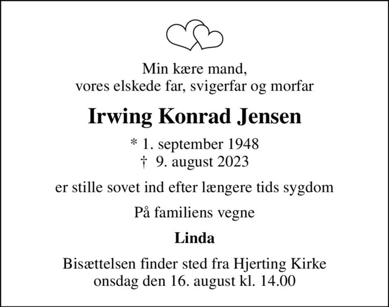 Min kære mand, vores elskede far, svigerfar og morfar
Irwing Konrad Jensen
* 1. september 1948
						✝ 9. august 2023
er stille sovet ind efter længere tids sygdom
På familiens vegne
Linda
Bisættelsen finder sted fra Hjerting Kirke  onsdag den 16. august kl. 14.00