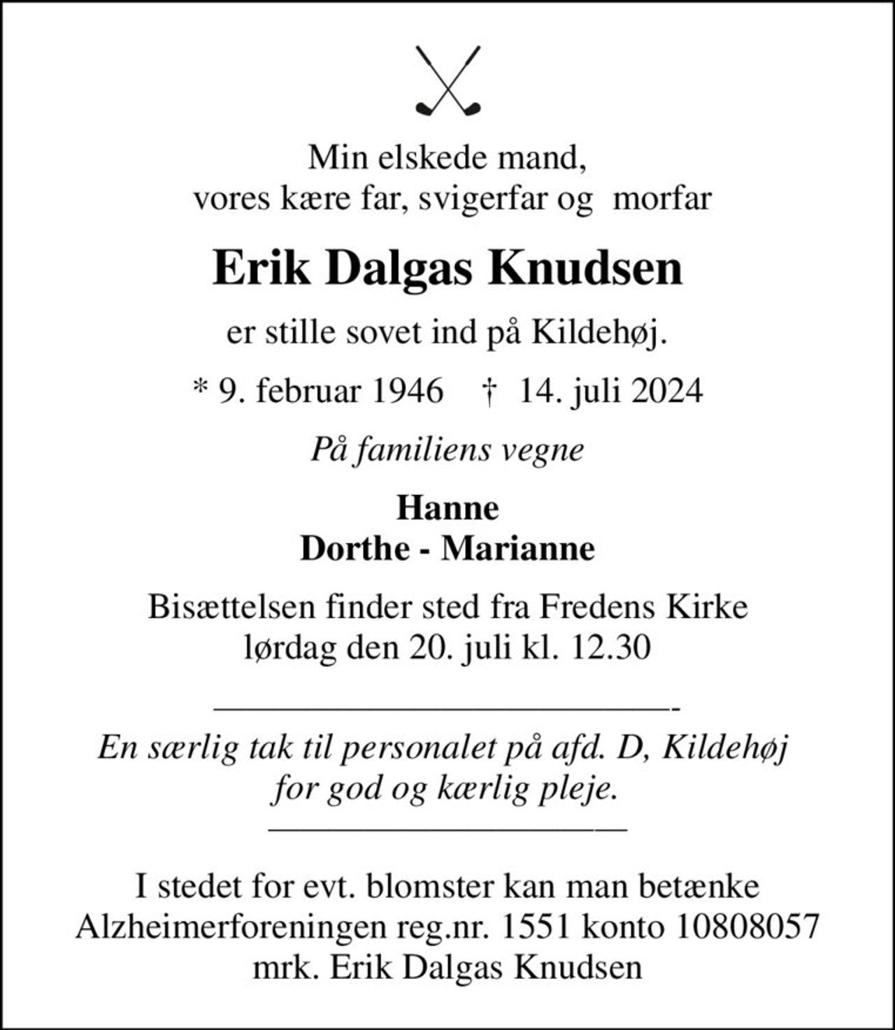 Min elskede mand,  vores kære far, svigerfar og  morfar
Erik Dalgas Knudsen
er stille sovet ind på Kildehøj.
* 9. februar 1946    ✝ 14. juli 2024
På familiens vegne
Hanne Dorthe - Marianne
Bisættelsen finder sted fra Fredens Kirke  lørdag den 20. juli kl. 12.30 
- En særlig tak til personalet på afd. D, Kildehøj  for god og kærlig pleje. 
I stedet for evt. blomster kan man betænke
					Alzheimerforeningen reg.nr.1551konto10808057mrk. Erik Dalgas
					Knudsen