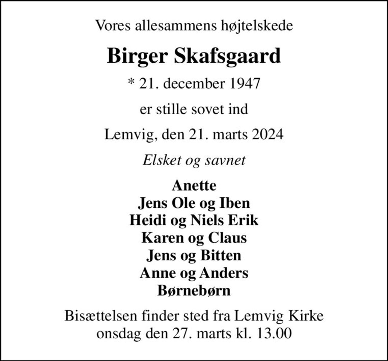 Vores allesammens højtelskede
Birger Skafsgaard
* 21. december 1947
er stille sovet ind
Lemvig, den 21. marts 2024
Elsket og savnet
Anette Jens Ole og Iben Heidi og Niels Erik Karen og Claus Jens og Bitten Anne og Anders Børnebørn
Bisættelsen finder sted fra Lemvig Kirke  onsdag den 27. marts kl. 13.00