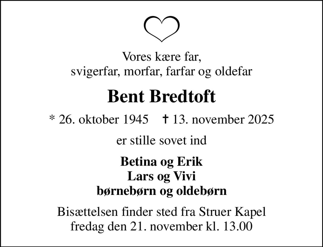 Vores kære far, svigerfar, morfar, farfar og oldefar
Bent Bredtoft
* 26. oktober 1945    ✝ 13. november 2025
er stille sovet ind
Betina og Erik Lars og Vivi børnebørn og oldebørn
Bisættelsen finder sted fra Struer Kapel  fredag den 21. november kl. 13.00