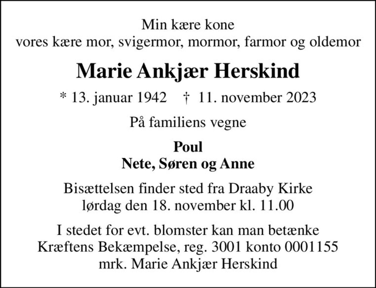 Min kære kone vores kære mor, svigermor mormor, farmor og oldemor
Marie Ankjær Herskind
* 13. januar 1942    ✝ 11. november 2023
På familiens vegne
Poul Nete, Søren og Anne
Bisættelsen finder sted fra Draaby Kirke  lørdag den 18. november kl. 11.00 
I stedet for evt. blomster kan man betænke Kræftens Bekæmpelse, reg. 3001 konto 0001155 mrk. Marie Herskind
I stedet for evt. blomster kan man betænke
					Kræftens Bekæmpelse reg.3001konto0001155mrk. Marie
					Ankjær Herskind
