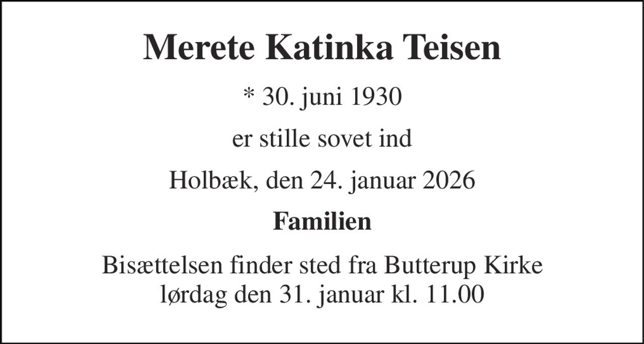 Merete Katinka Teisen 
*​ 30. juni 1930 
er stille sovet ind 
Holbæk, den 24. januar 2026 
Familien 
Bisættelsen​ finder sted fra Butterup Kirke​ lørdag den 31. januar​ kl. 11.00