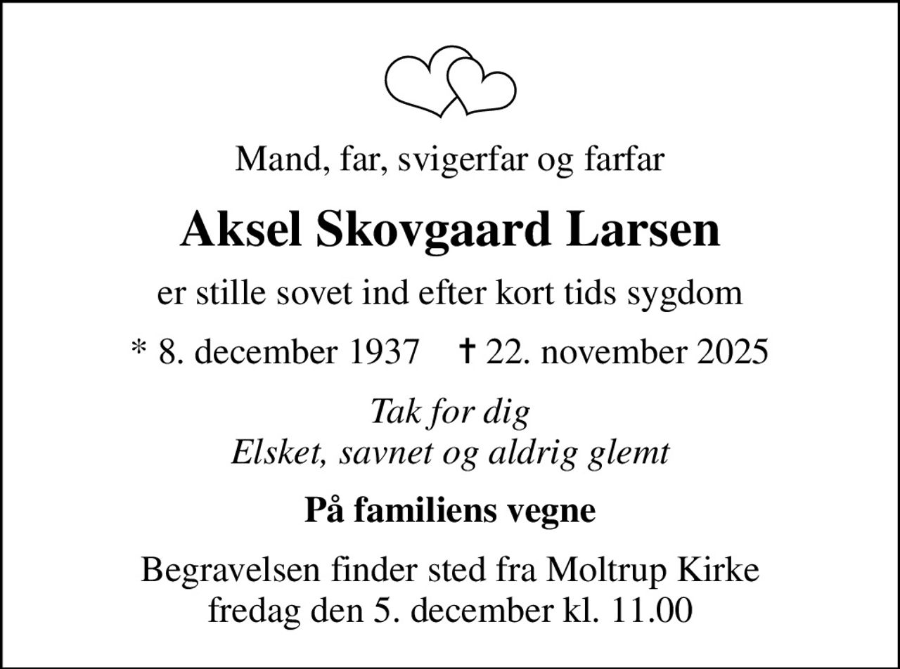 Mand, far, svigerfar og farfar
Aksel Skovgaard Larsen
er stille sovet ind efter kort tids sygdom
* 8. december 1937    ✝ 22. november 2025
Tak for dig Elsket, savnet og aldrig glemt
På familiens vegne
Begravelsen finder sted fra Moltrup Kirke  fredag den 5. december kl. 11.00